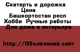 Скатерть и дорожка  › Цена ­ 4 000 - Башкортостан респ. Хобби. Ручные работы » Для дома и интерьера   